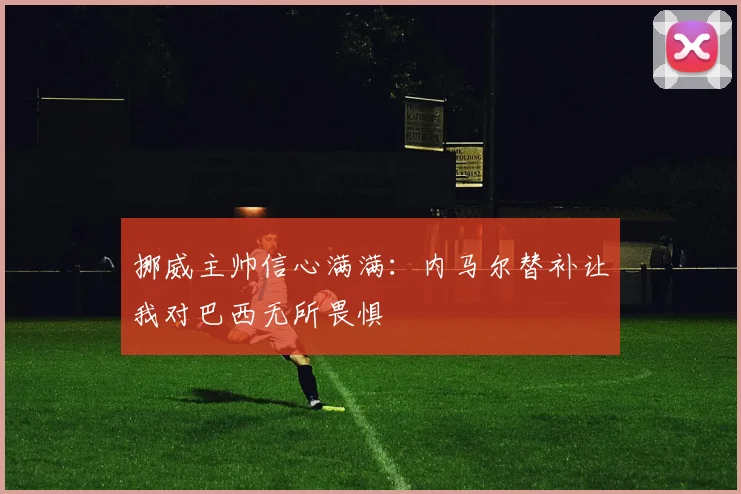 挪威主帅信心满满：内马尔替补让我对巴西无所畏惧