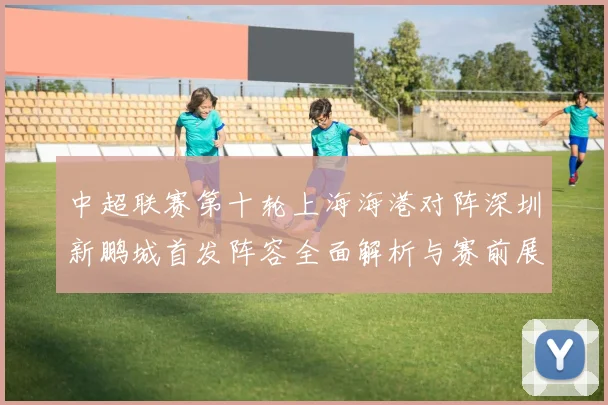 中超联赛第十轮上海海港对阵深圳新鹏城首发阵容全面解析与赛前展望