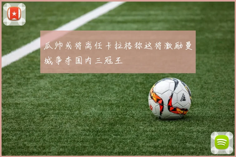 瓜帅或将离任卡拉格称这将激励曼城争夺国内三冠王