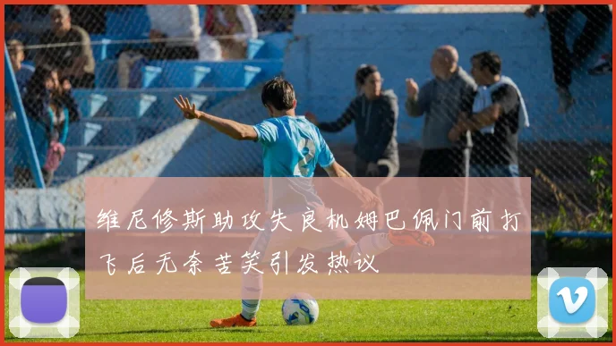 维尼修斯助攻失良机姆巴佩门前打飞后无奈苦笑引发热议