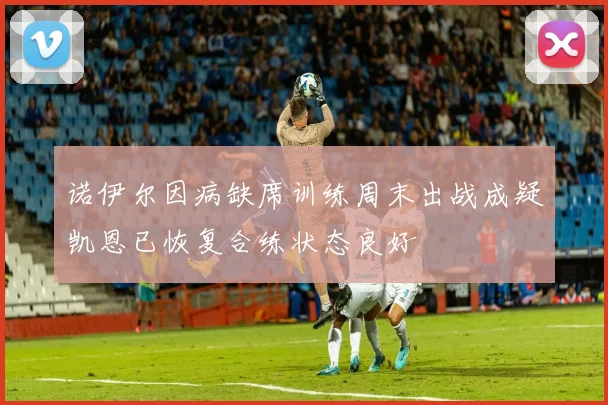 诺伊尔因病缺席训练周末出战成疑凯恩已恢复合练状态良好