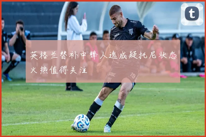 英格兰替补中锋人选成疑托尼状态火热值得关注