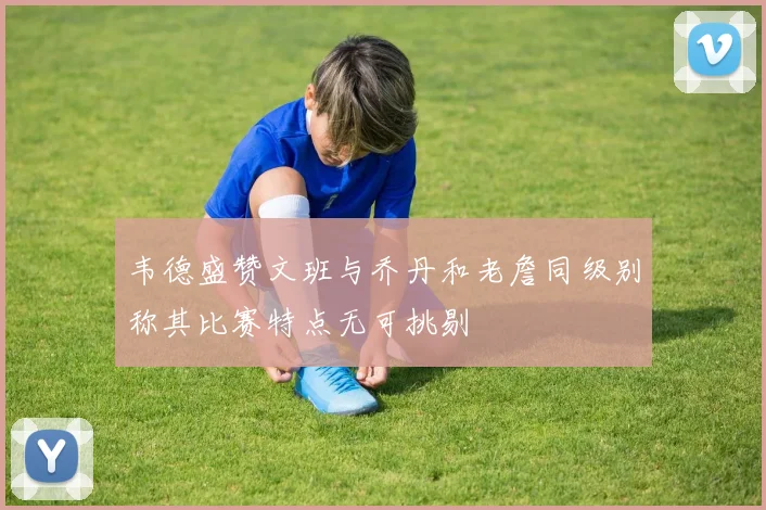 韦德盛赞文班与乔丹和老詹同级别称其比赛特点无可挑剔