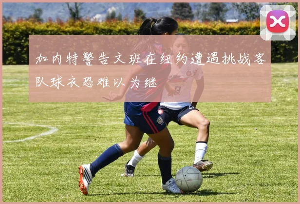 加内特警告文班在纽约遭遇挑战客队球衣恐难以为继