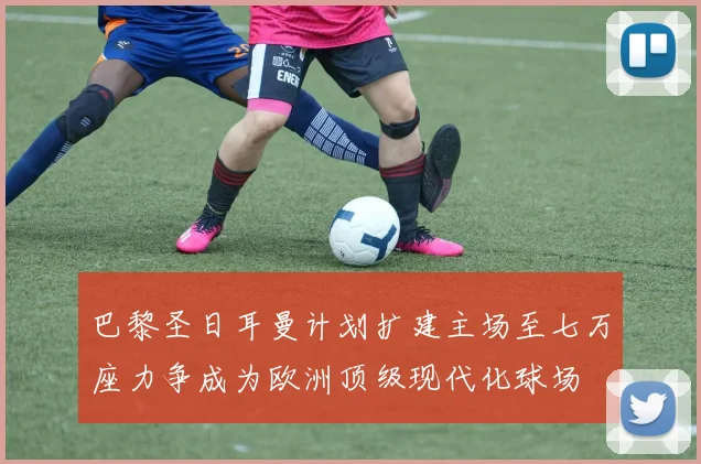 巴黎圣日耳曼计划扩建主场至七万座力争成为欧洲顶级现代化球场