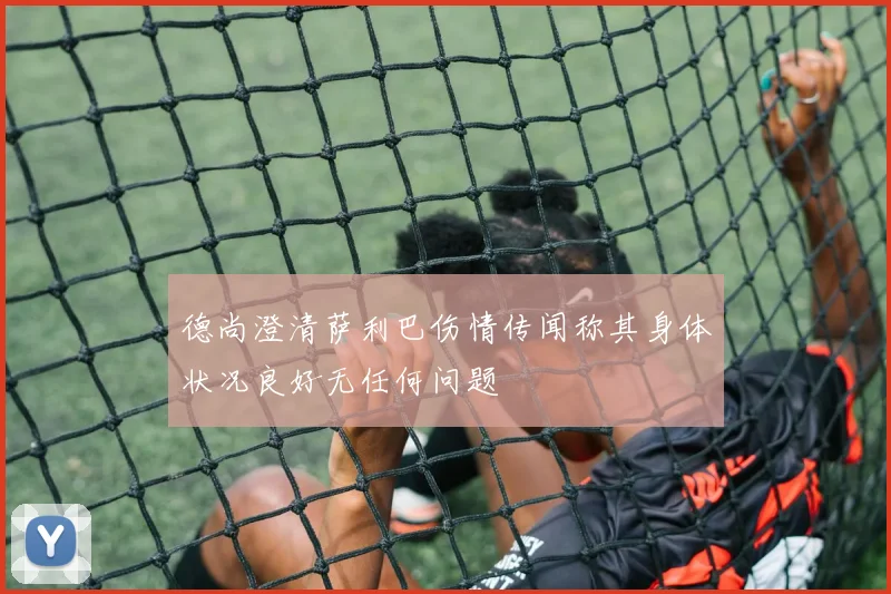 德尚澄清萨利巴伤情传闻称其身体状况良好无任何问题