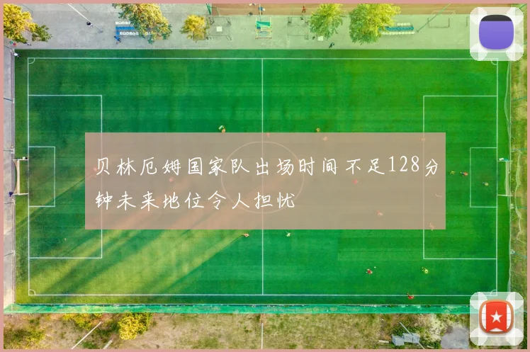贝林厄姆国家队出场时间不足128分钟未来地位令人担忧