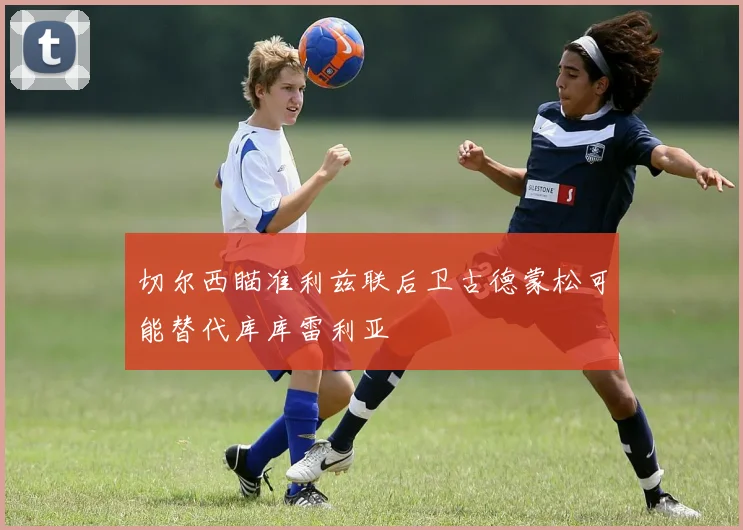 切尔西瞄准利兹联后卫古德蒙松可能替代库库雷利亚
