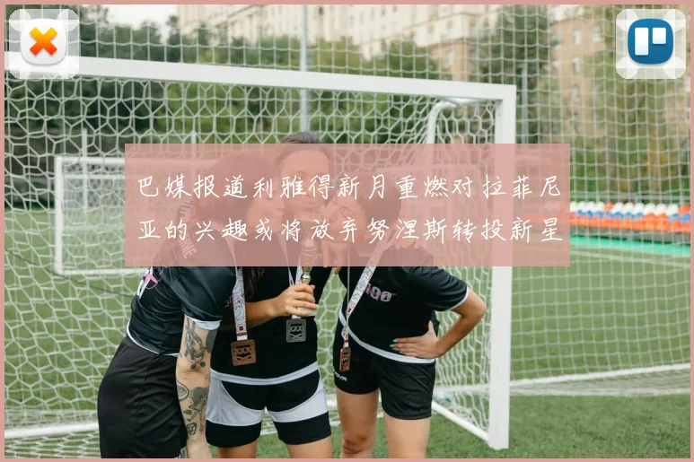 巴媒报道利雅得新月重燃对拉菲尼亚的兴趣或将放弃努涅斯转投新星