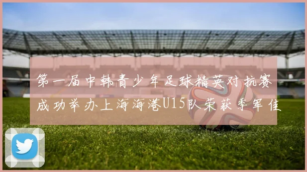 第一届中韩青少年足球精英对抗赛成功举办上海海港U15队荣获季军佳绩