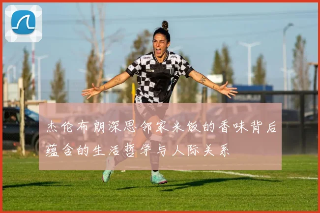 杰伦布朗深思邻家米饭的香味背后蕴含的生活哲学与人际关系
