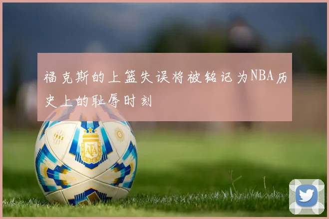 福克斯的上篮失误将被铭记为NBA历史上的耻辱时刻
