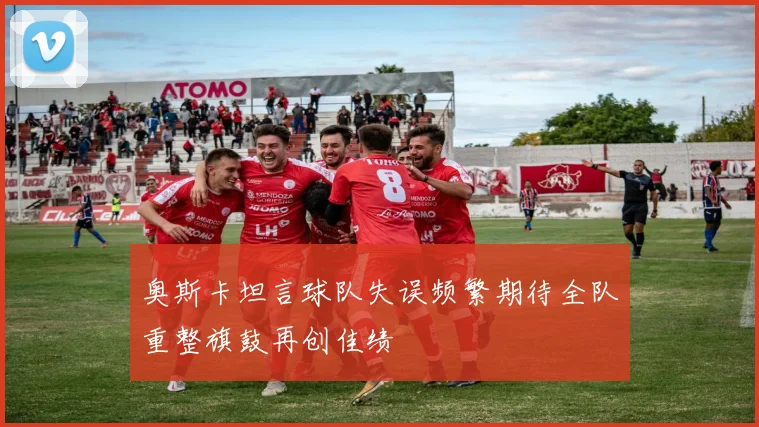 奥斯卡坦言球队失误频繁期待全队重整旗鼓再创佳绩