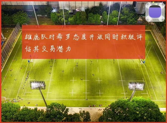 雄鹿队对希罗态度开放同时积极评估其交易潜力