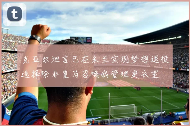 克亚尔坦言已在米兰实现梦想退役选择除非皇马召唤我管理更衣室