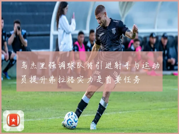 乌杰里强调球队将引进射手与运动员提升弗拉格实力是首要任务