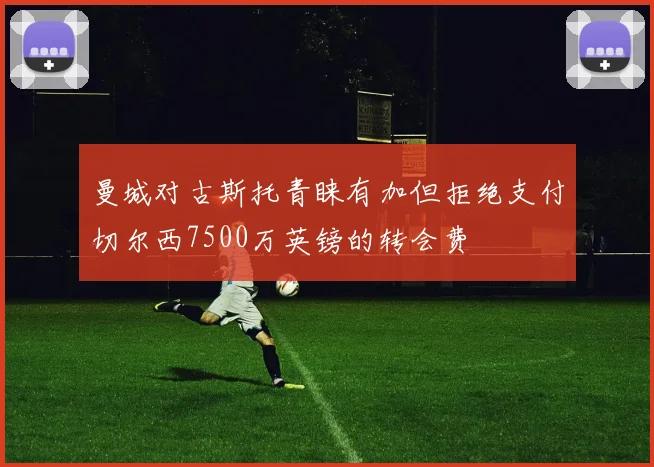 曼城对古斯托青睐有加但拒绝支付切尔西7500万英镑的转会费